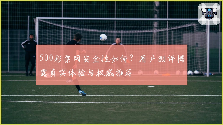 500彩票网安全性如何？用户测评揭露真实体验与权威推荐