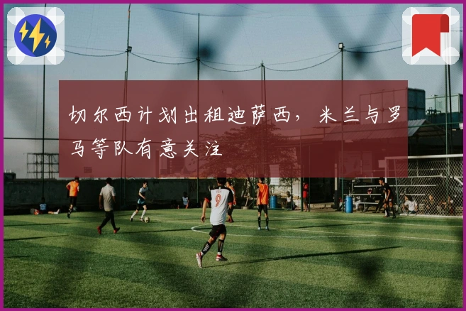 切尔西计划出租迪萨西，米兰与罗马等队有意关注