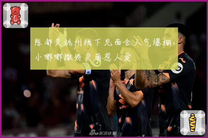 陈都灵杭州线下见面会人气爆棚，小嘟嘟撒娇卖萌惹人爱