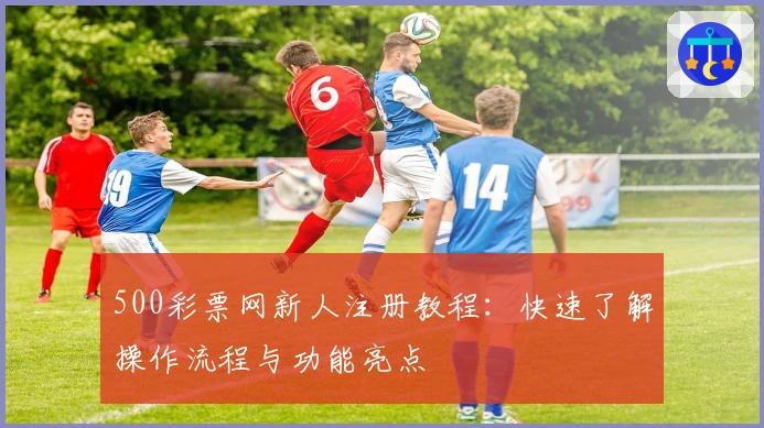 500彩票网新人注册教程：快速了解操作流程与功能亮点