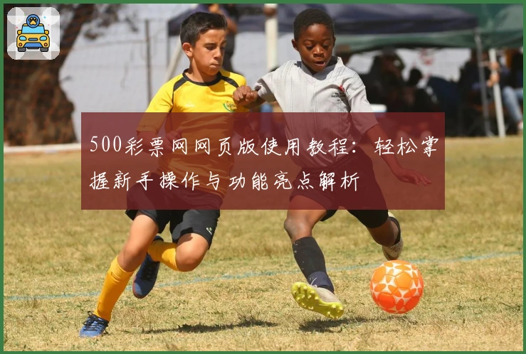 500彩票网网页版使用教程：轻松掌握新手操作与功能亮点解析