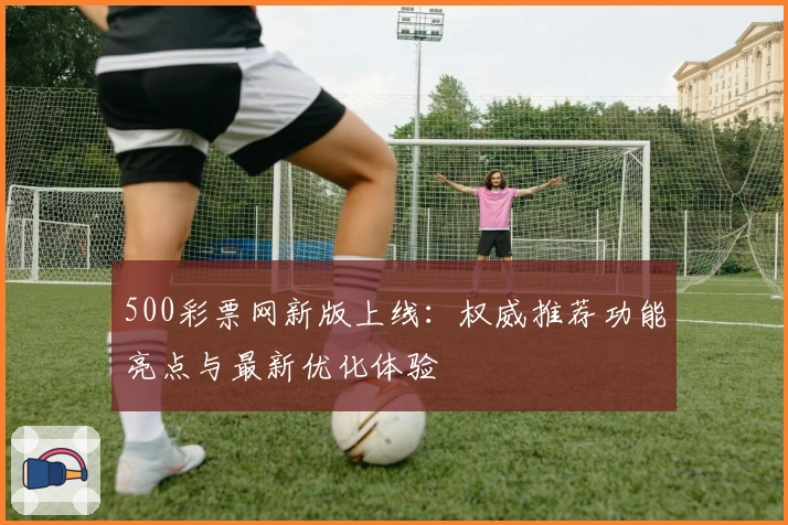 500彩票网新版上线：权威推荐功能亮点与最新优化体验