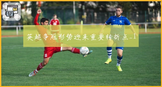 英超争冠形势迎来重要转折点_1