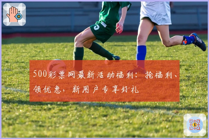 500彩票网最新活动福利：抢福利、领优惠，新用户专享好礼