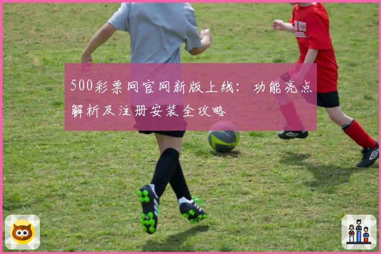 500彩票网官网新版上线：功能亮点解析及注册安装全攻略