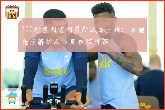 500彩票网官网最新版本上线：功能亮点解析及注册教程详解