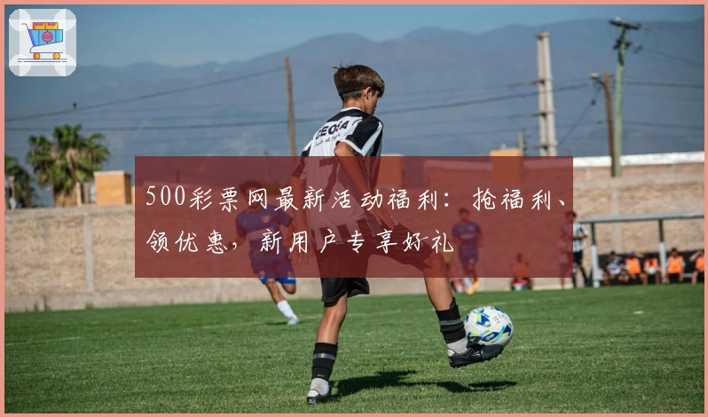 500彩票网最新活动福利：抢福利、领优惠，新用户专享好礼