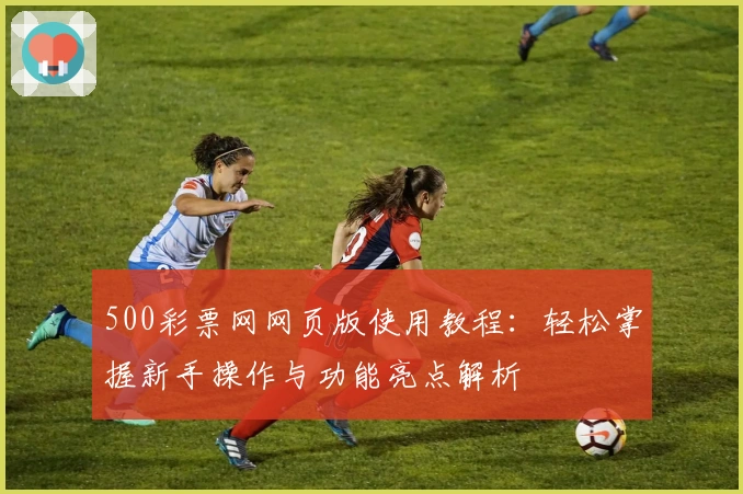 500彩票网网页版使用教程：轻松掌握新手操作与功能亮点解析