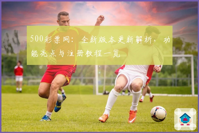 500彩票网：全新版本更新解析，功能亮点与注册教程一览